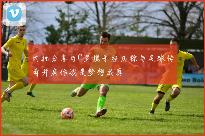 内托分享与C罗携手经历称与足球传奇并肩作战是梦想成真