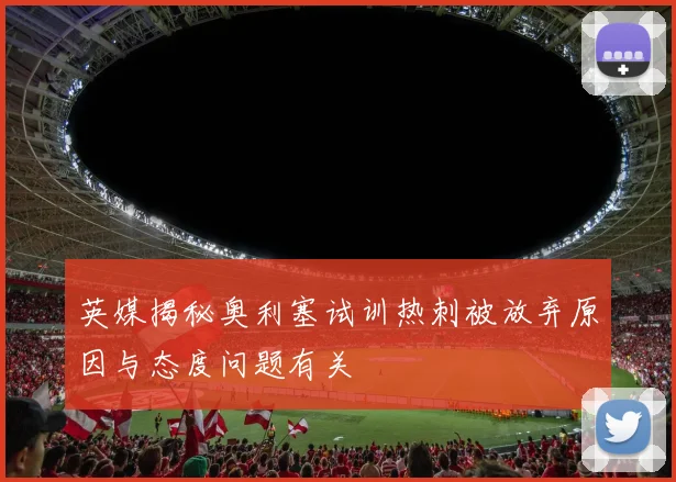 英媒揭秘奥利塞试训热刺被放弃原因与态度问题有关