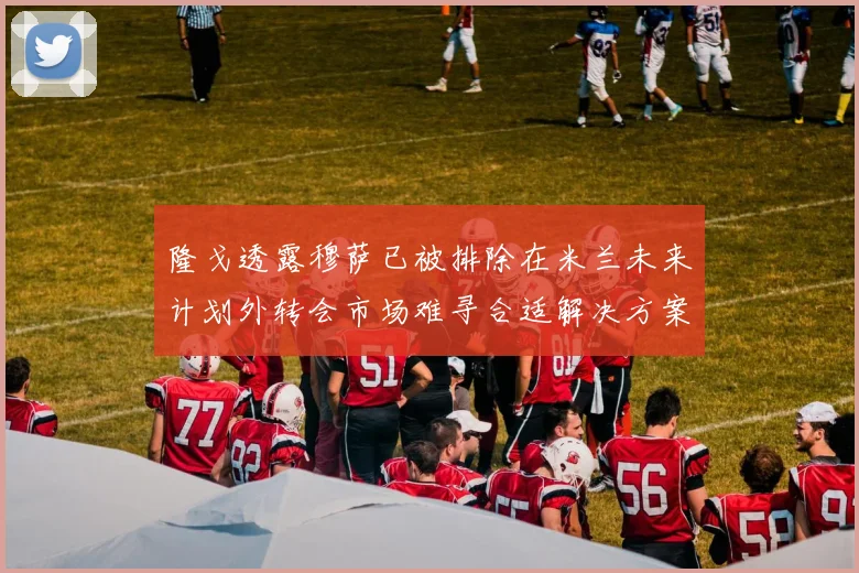 隆戈透露穆萨已被排除在米兰未来计划外转会市场难寻合适解决方案