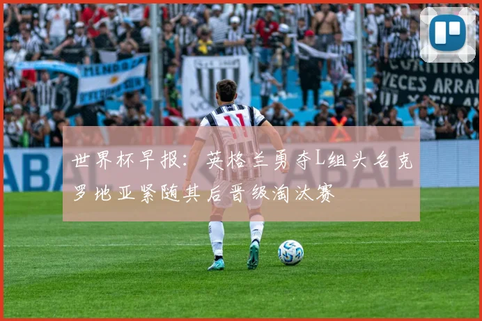 世界杯早报：英格兰勇夺L组头名克罗地亚紧随其后晋级淘汰赛