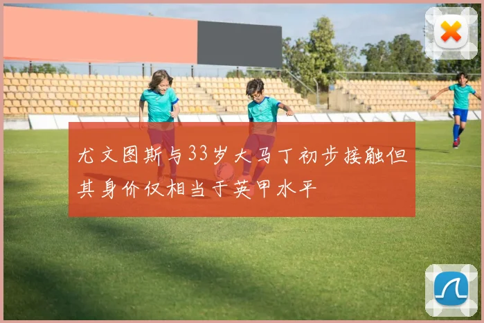 尤文图斯与33岁大马丁初步接触但其身价仅相当于英甲水平