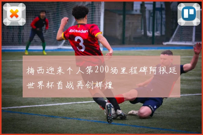 梅西迎来个人第200场里程碑阿根廷世界杯首战再创辉煌