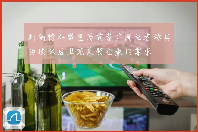 科纳特加盟皇马前景广阔记者称其为顶级后卫完美契合豪门需求