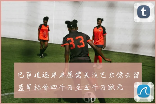 巴萨追逐库库愿需关注巴尔德去留蓝军标价四千万至五千万欧元