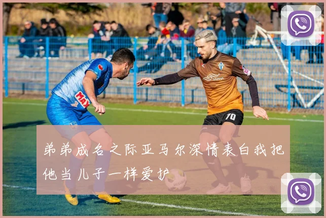 弟弟成名之际亚马尔深情表白我把他当儿子一样爱护