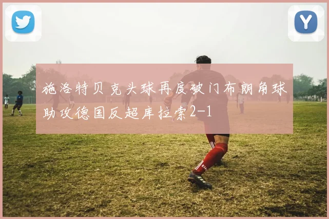 施洛特贝克头球再度破门布朗角球助攻德国反超库拉索2-1