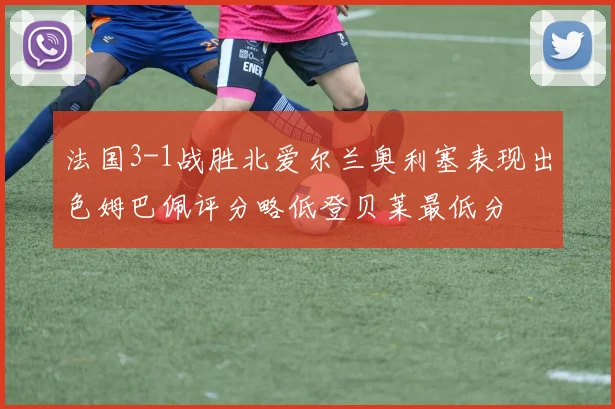 法国3-1战胜北爱尔兰奥利塞表现出色姆巴佩评分略低登贝莱最低分