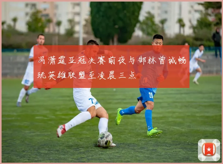 冯潇霆亚冠决赛前夜与郜林曾诚畅玩英雄联盟至凌晨三点