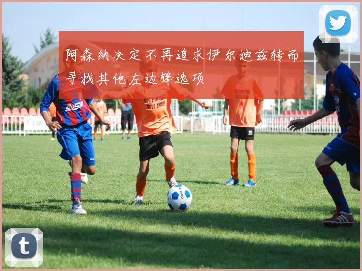 阿森纳决定不再追求伊尔迪兹转而寻找其他左边锋选项