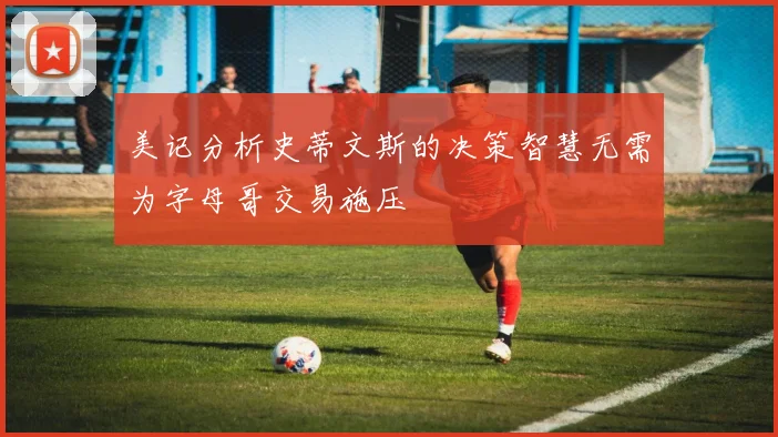 美记分析史蒂文斯的决策智慧无需为字母哥交易施压